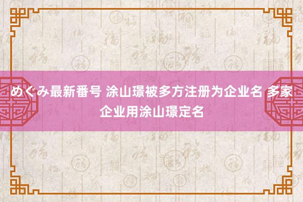 めぐみ最新番号 涂山璟被多方注册为企业名 多家企业用涂山璟定名