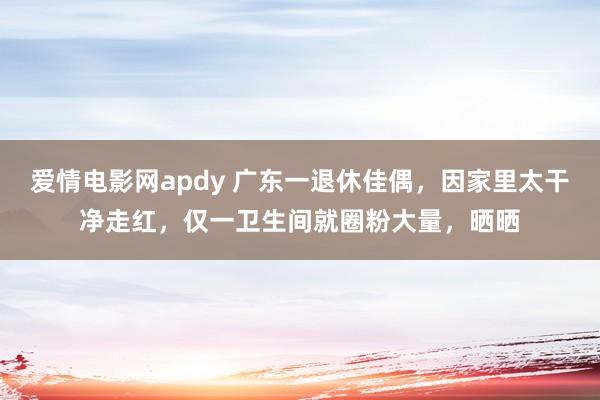 爱情电影网apdy 广东一退休佳偶，因家里太干净走红，仅一卫生间就圈粉大量，晒晒