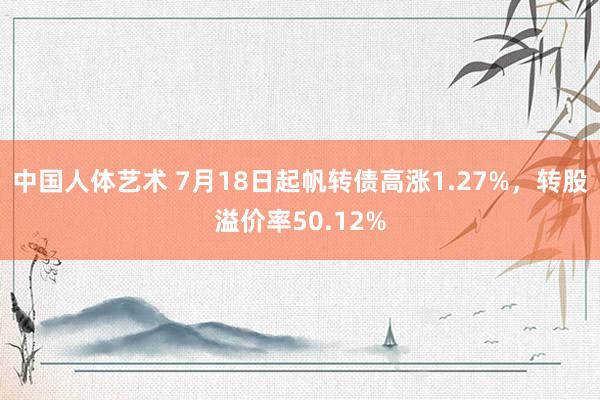 中国人体艺术 7月18日起帆转债高涨1.27%，转股溢价率50.12%