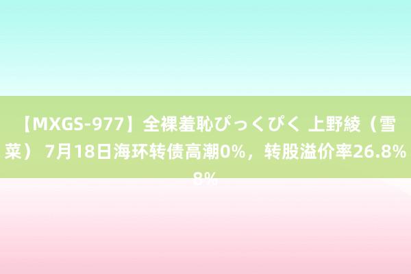 【MXGS-977】全裸羞恥ぴっくぴく 上野綾（雪菜） 7月18日海环转债高潮0%，转股溢价率26.8%