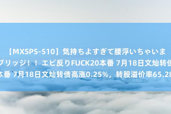 【MXSPS-510】気持ちよすぎて腰浮いちゃいました！絶頂のイクイクブリッジ！！エビ反りFUCK20本番 7月18日文灿转债高涨0.25%，转股溢价率65.28%