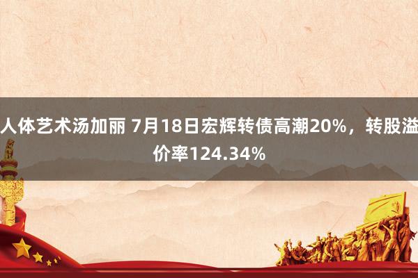 人体艺术汤加丽 7月18日宏辉转债高潮20%，转股溢价率124.34%