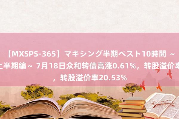 【MXSPS-365】マキシング半期ベスト10時間 ～2014年上半期編～ 7月18日众和转债高涨0.61%，转股溢价率20.53%