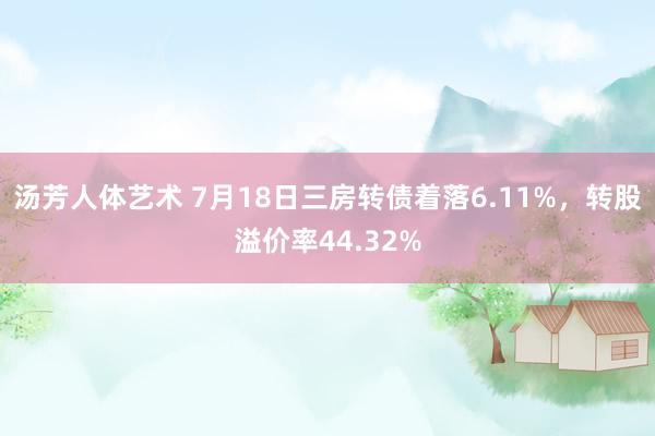 汤芳人体艺术 7月18日三房转债着落6.11%，转股溢价率44.32%