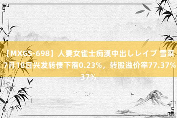 【MXGS-698】人妻女雀士痴漢中出しレイプ 雪菜 7月18日兴发转债下落0.23%，转股溢价率77.37%