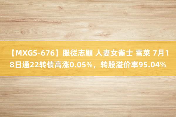 【MXGS-676】服従志願 人妻女雀士 雪菜 7月18日通22转债高涨0.05%，转股溢价率95.04%