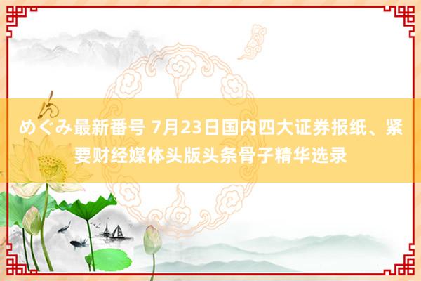 めぐみ最新番号 7月23日国内四大证券报纸、紧要财经媒体头版头条骨子精华选录