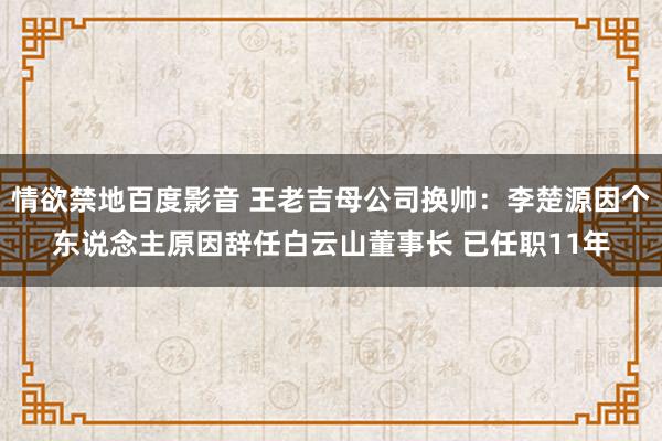 情欲禁地百度影音 王老吉母公司换帅：李楚源因个东说念主原因辞任白云山董事长 已任职11年