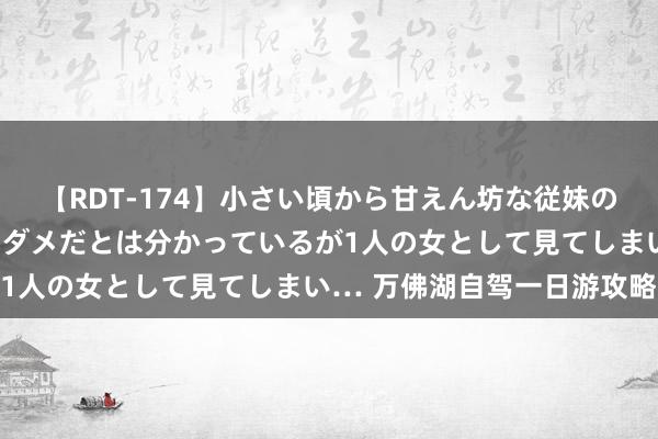 【RDT-174】小さい頃から甘えん坊な従妹の発育途中の躰が気になりダメだとは分かっているが1人の女として見てしまい… 万佛湖自驾一日游攻略