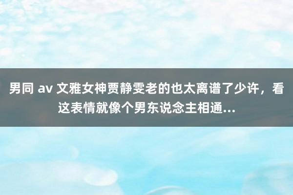 男同 av 文雅女神贾静雯老的也太离谱了少许，看这表情就像个男东说念主相通...