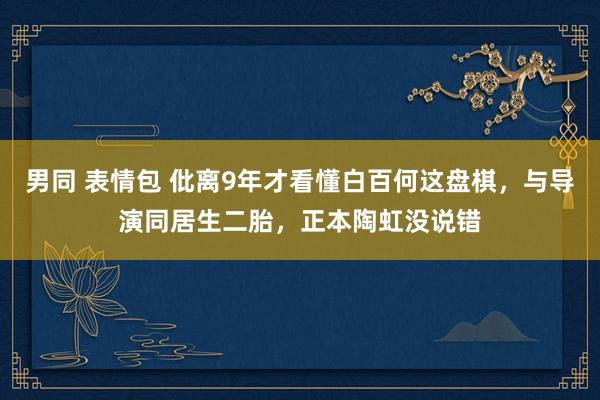 男同 表情包 仳离9年才看懂白百何这盘棋，与导演同居生二胎，正本陶虹没说错