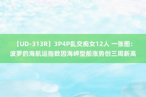 【UD-313R】3P4P乱交痴女12人 一张图：波罗的海航运指数因海岬型船涨势创三周新高