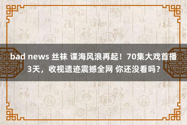 bad news 丝袜 谍海风浪再起！70集大戏首播3天，收视遗迹震撼全网 你还没看吗？