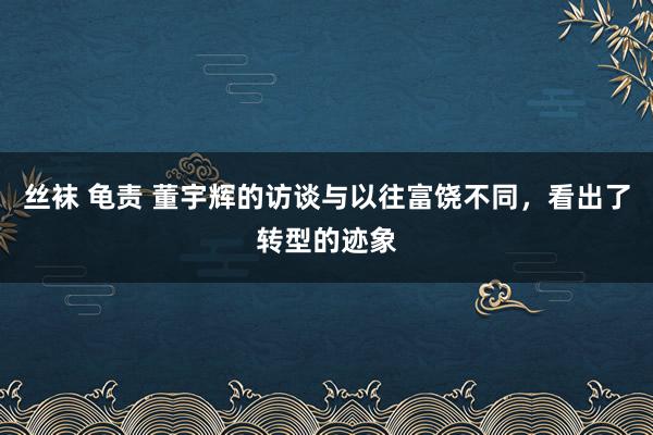 丝袜 龟责 董宇辉的访谈与以往富饶不同，看出了转型的迹象