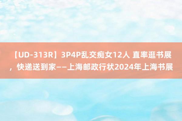 【UD-313R】3P4P乱交痴女12人 直率逛书展，快递送到家——上海邮政行状2024年上海书展