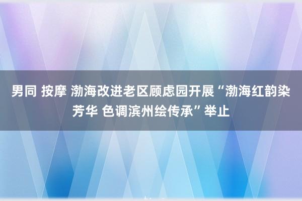 男同 按摩 渤海改进老区顾虑园开展“渤海红韵染芳华 色调滨州绘传承”举止