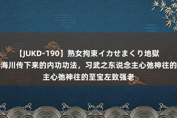 【JUKD-190】熟女拘束イカせまくり地獄 八卦掌宗匠董海川传下来的内功功法，习武之东说念主心弛神往的至宝左致强老