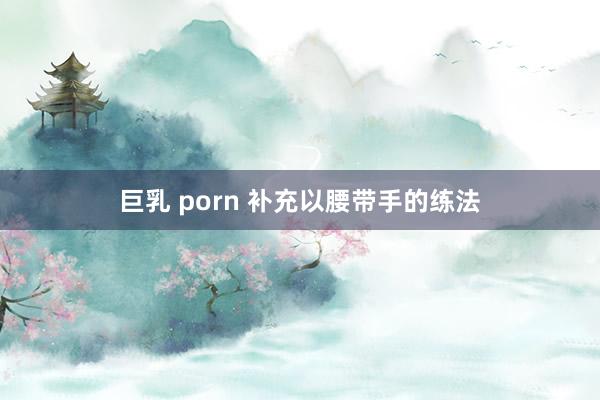 巨乳 porn 补充以腰带手的练法