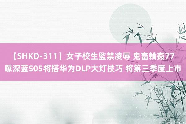 【SHKD-311】女子校生監禁凌辱 鬼畜輪姦77 曝深蓝S05将搭华为DLP大灯技巧 将第三季度上市