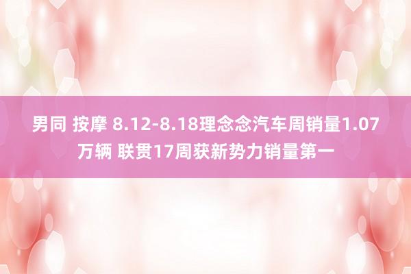 男同 按摩 8.12-8.18理念念汽车周销量1.07万辆 联贯17周获新势力销量第一