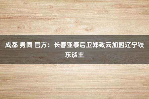 成都 男同 官方：长春亚泰后卫郑致云加盟辽宁铁东谈主