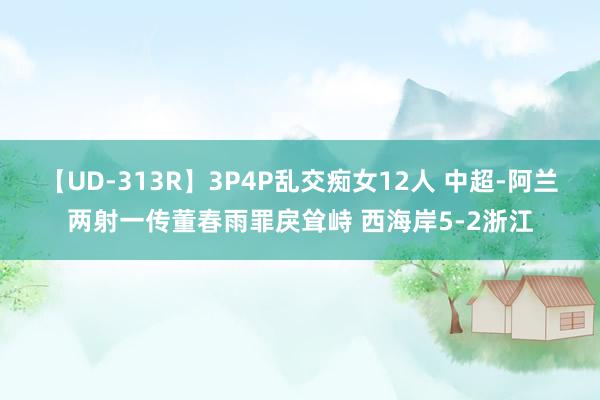 【UD-313R】3P4P乱交痴女12人 中超-阿兰两射一传董春雨罪戾耸峙 西海岸5-2浙江