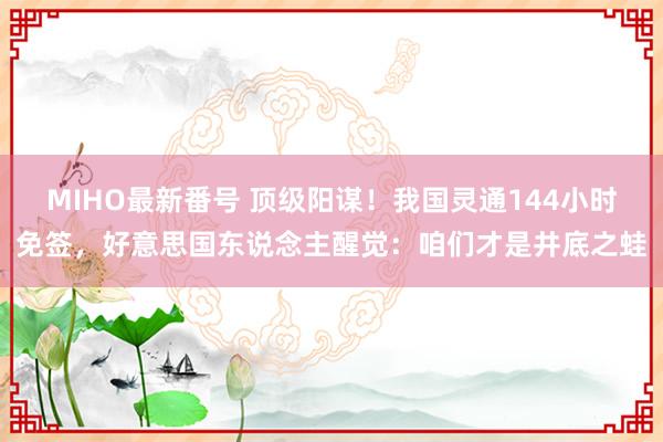 MIHO最新番号 顶级阳谋！我国灵通144小时免签，好意思国东说念主醒觉：咱们才是井底之蛙