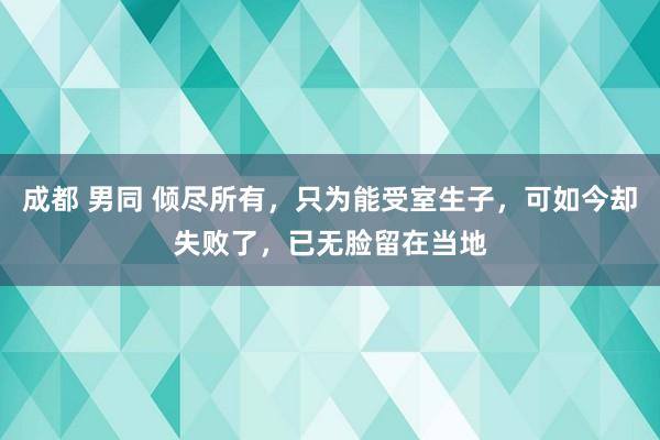 成都 男同 倾尽所有，只为能受室生子，可如今却失败了，已无脸留在当地