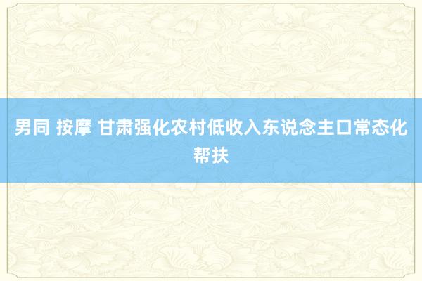 男同 按摩 甘肃强化农村低收入东说念主口常态化帮扶