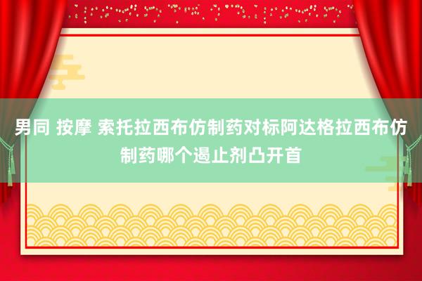 男同 按摩 索托拉西布仿制药对标阿达格拉西布仿制药哪个遏止剂凸开首