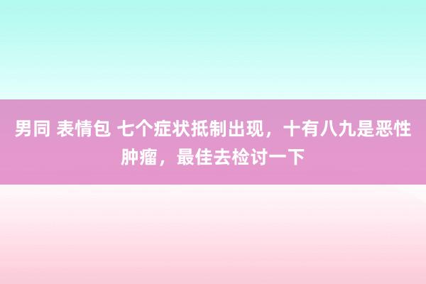 男同 表情包 七个症状抵制出现，十有八九是恶性肿瘤，最佳去检讨一下