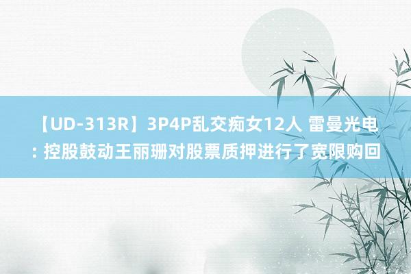 【UD-313R】3P4P乱交痴女12人 雷曼光电: 控股鼓动王丽珊对股票质押进行了宽限购回