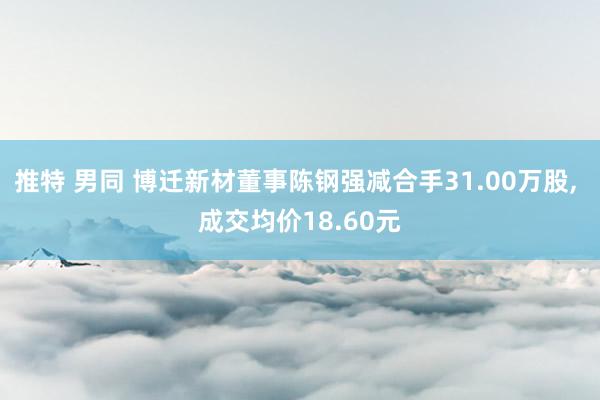 推特 男同 博迁新材董事陈钢强减合手31.00万股, 成交均价18.60元