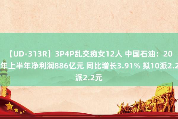 【UD-313R】3P4P乱交痴女12人 中国石油：2024年上半年净利润886亿元 同比增长3.91% 拟10派2.2元