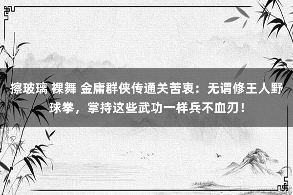 擦玻璃 裸舞 金庸群侠传通关苦衷：无谓修王人野球拳，掌持这些武功一样兵不血刃！