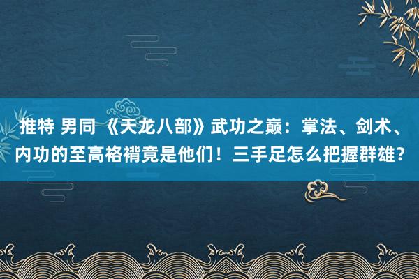 推特 男同 《天龙八部》武功之巅：掌法、剑术、内功的至高袼褙竟是他们！三手足怎么把握群雄？