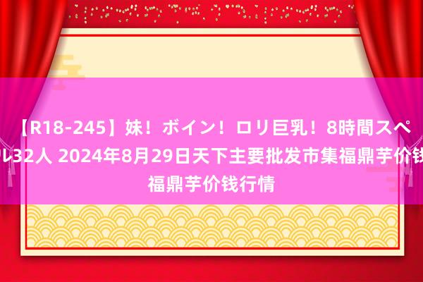 【R18-245】妹！ボイン！ロリ巨乳！8時間スペシャル32人 2024年8月29日天下主要批发市集福鼎芋价钱行情