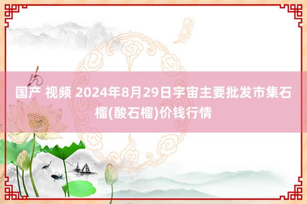 国产 视频 2024年8月29日宇宙主要批发市集石榴(酸石榴)价钱行情