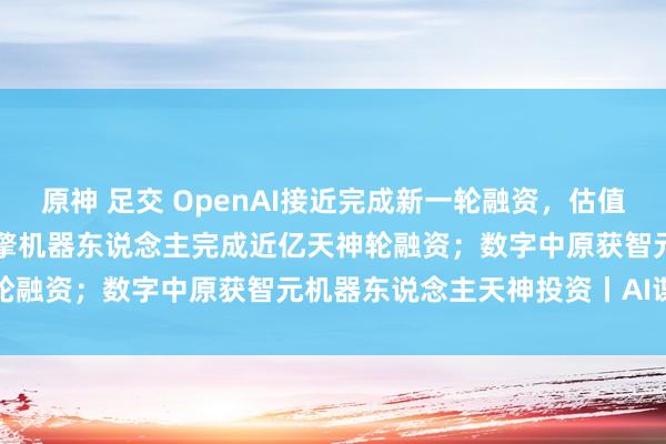 原神 足交 OpenAI接近完成新一轮融资，估值超1000亿好意思元 ；众擎机器东说念主完成近亿天神轮融资；数字中原获智元机器东说念主天神投资丨AI谍报局