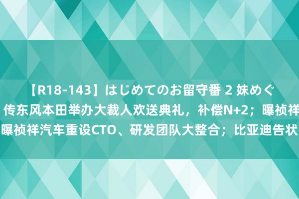 【R18-143】はじめてのお留守番 2 妹めぐちゃんのドキドキ初体験 传东风本田举办大裁人欢送典礼，补偿N+2；曝祯祥汽车重设CTO、研发团队大整合；比亚迪告状自媒体丨汽车早报