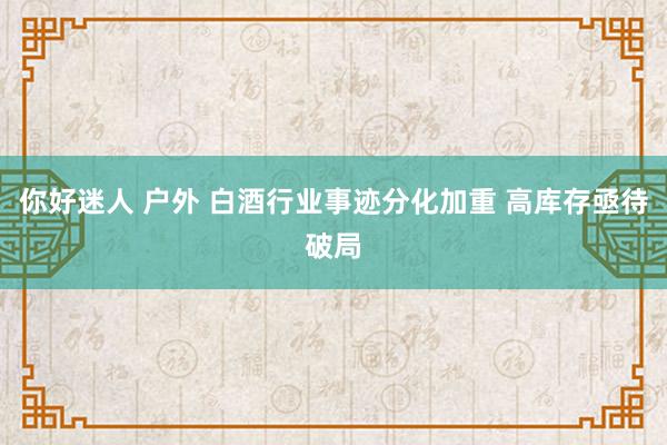 你好迷人 户外 白酒行业事迹分化加重 高库存亟待破局