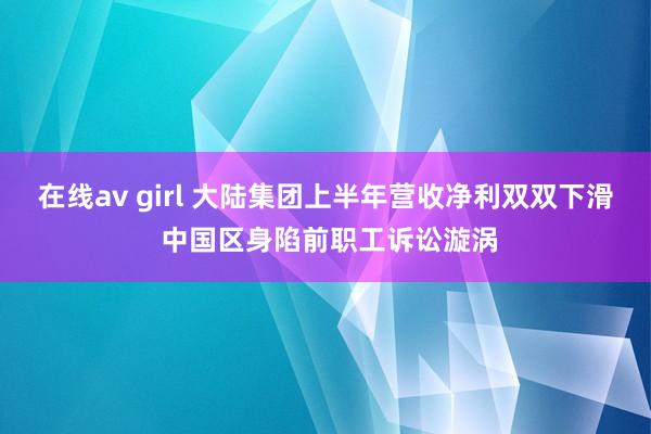 在线av girl 大陆集团上半年营收净利双双下滑 中国区身陷前职工诉讼漩涡