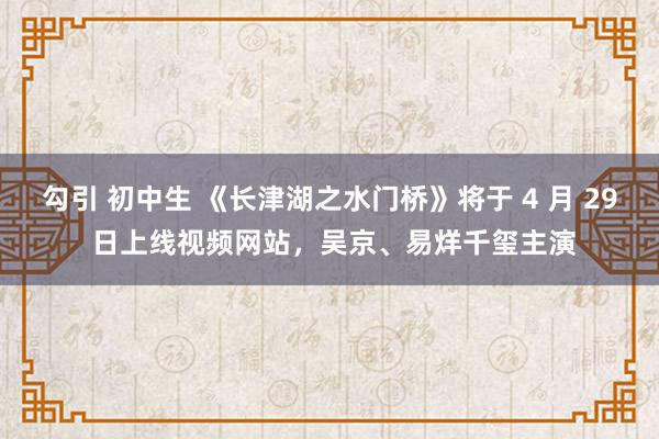 勾引 初中生 《长津湖之水门桥》将于 4 月 29 日上线视频网站，吴京、易烊千玺主演