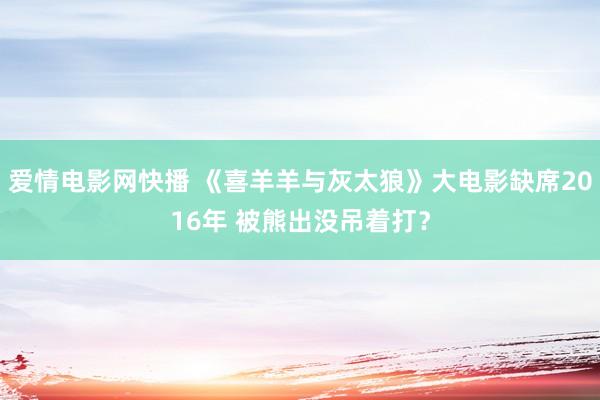 爱情电影网快播 《喜羊羊与灰太狼》大电影缺席2016年 被熊出没吊着打？