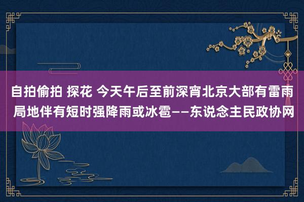 自拍偷拍 探花 今天午后至前深宵北京大部有雷雨 局地伴有短时强降雨或冰雹——东说念主民政协网