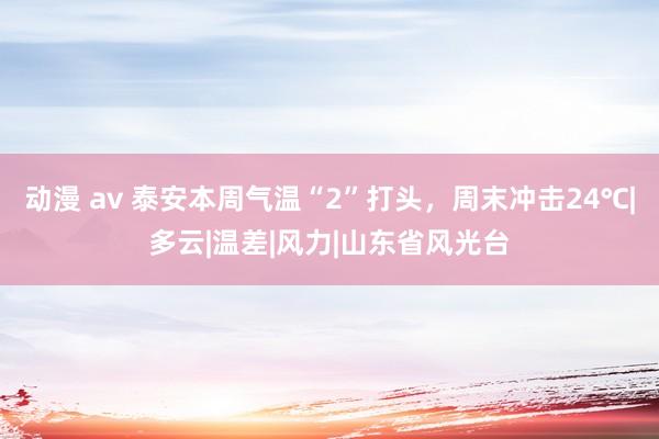 动漫 av 泰安本周气温“2”打头，周末冲击24℃|多云|温差|风力|山东省风光台