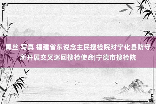 黑丝 写真 福建省东说念主民搜检院对宁化县防守所开展交叉巡回搜检使命|宁德市搜检院