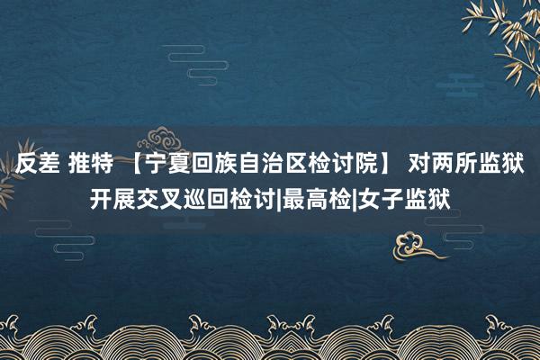 反差 推特 【宁夏回族自治区检讨院】 对两所监狱开展交叉巡回检讨|最高检|女子监狱