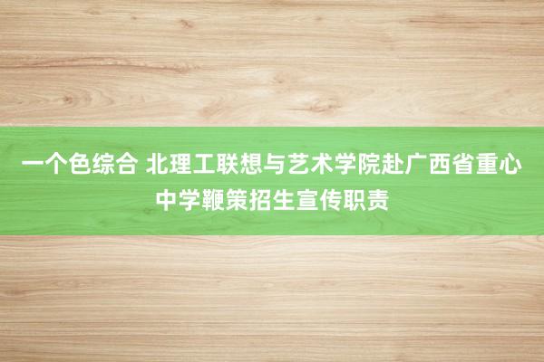 一个色综合 北理工联想与艺术学院赴广西省重心中学鞭策招生宣传职责