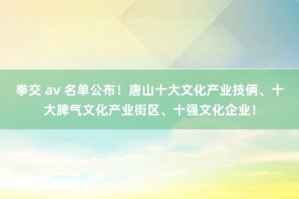 拳交 av 名单公布！唐山十大文化产业技俩、十大脾气文化产业街区、十强文化企业！